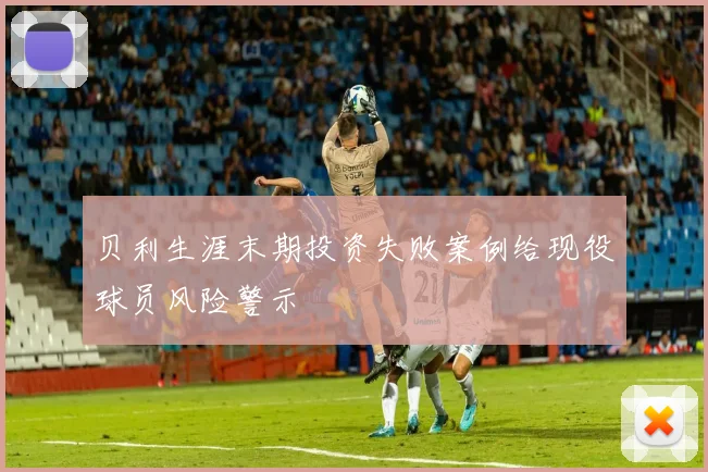 贝利生涯末期投资失败案例给现役球员风险警示