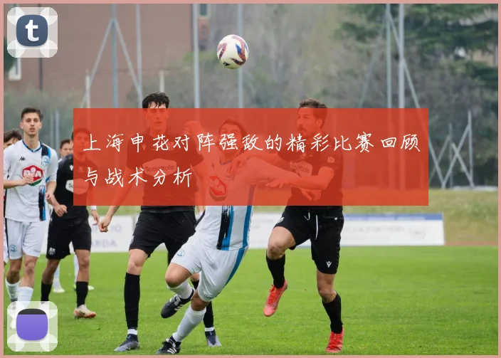 上海申花对阵强敌的精彩比赛回顾与战术分析