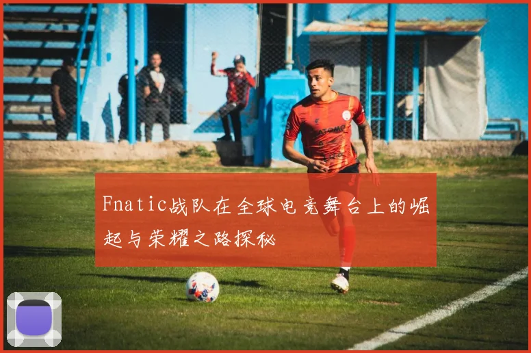 Fnatic战队在全球电竞舞台上的崛起与荣耀之路探秘