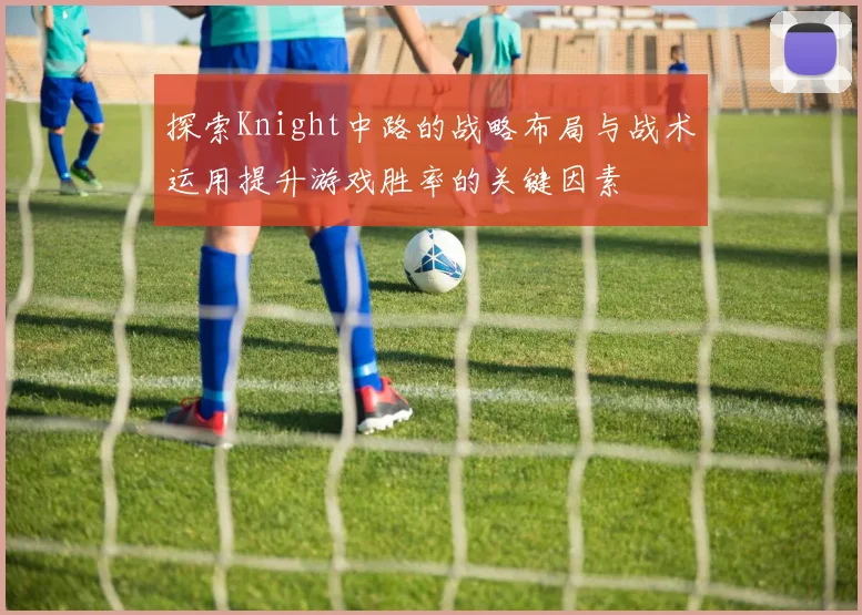 探索Knight中路的战略布局与战术运用提升游戏胜率的关键因素