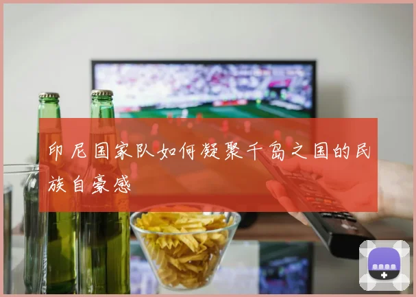 印尼国家队如何凝聚千岛之国的民族自豪感