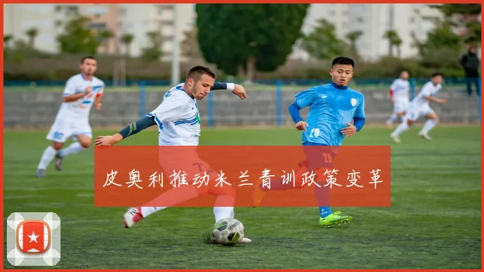 皮奥利推动米兰青训政策变革