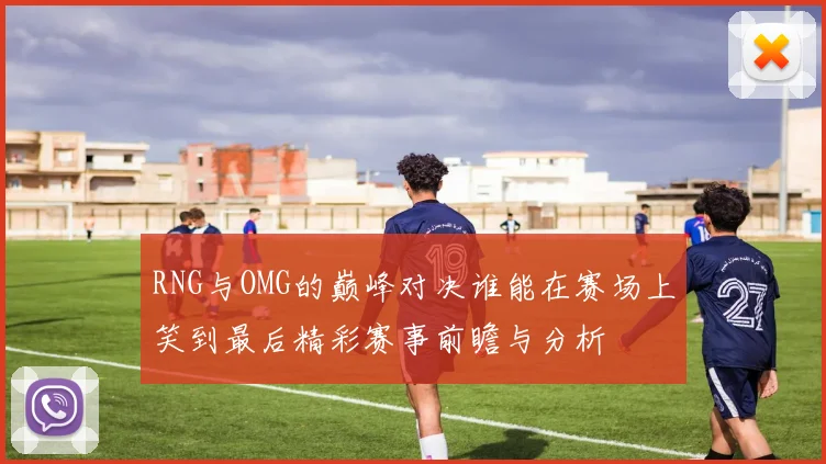 RNG与OMG的巅峰对决谁能在赛场上笑到最后精彩赛事前瞻与分析