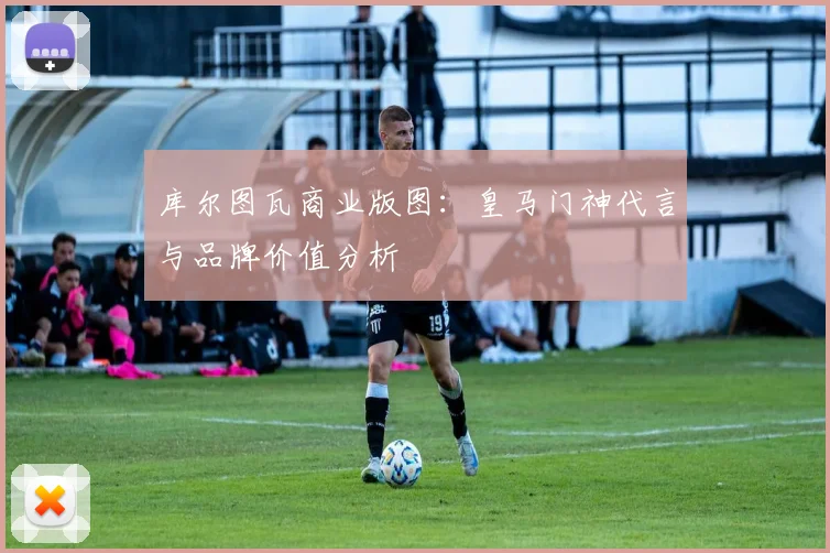 库尔图瓦商业版图：皇马门神代言与品牌价值分析