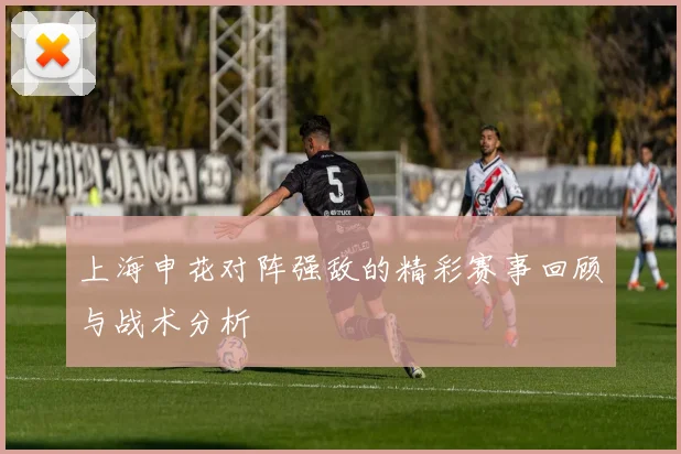 上海申花对阵强敌的精彩赛事回顾与战术分析