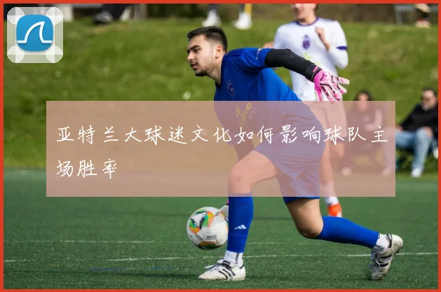 亚特兰大球迷文化如何影响球队主场胜率