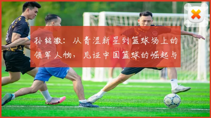 孙铭徽：从青涩新星到篮球场上的领军人物，见证中国篮球的崛起与辉煌