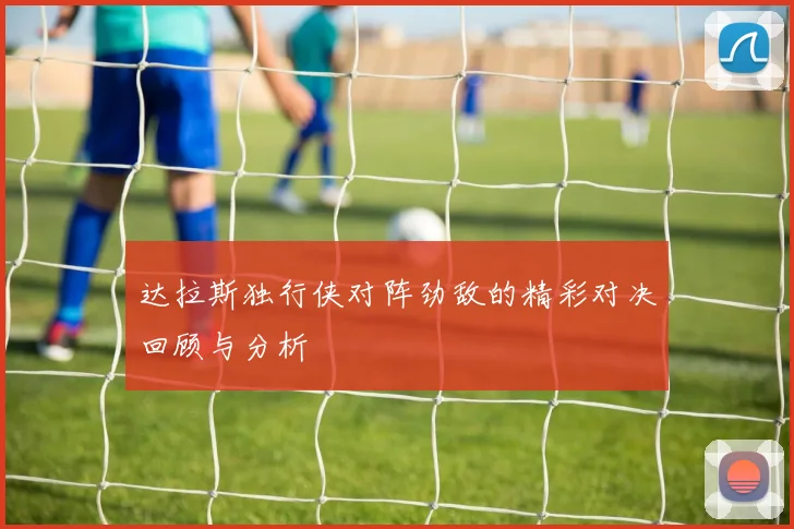 达拉斯独行侠对阵劲敌的精彩对决回顾与分析