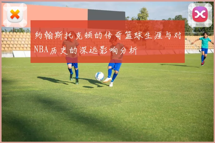约翰斯托克顿的传奇篮球生涯与对NBA历史的深远影响分析