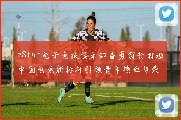 eStar电子竞技俱乐部奋勇前行打造中国电竞新标杆引领青年热血与荣耀梦想